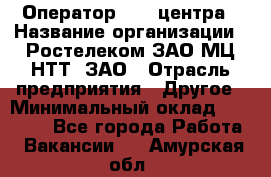 Оператор Call-центра › Название организации ­ Ростелеком ЗАО МЦ НТТ, ЗАО › Отрасль предприятия ­ Другое › Минимальный оклад ­ 17 000 - Все города Работа » Вакансии   . Амурская обл.